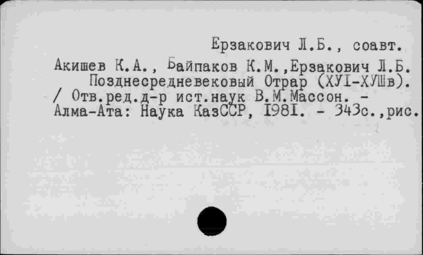 ﻿Ерзакович Л.Б., соавт.
Акишев К.А., Ьайпаков К.М..Ерзакович Л.Б.
Позднесредневековый Отрар (ХУХ-ХУШв).
/ Отв.ред.д-р ист.наук В.М.Массон. -
Алма-Ата: Наука КазССР, 1981. - 343с.,рис.